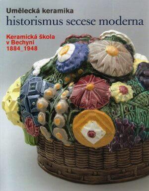 Umělecká keramika : historismus, secese, moderna : keramická škola v Bechyni 1884 – 1948